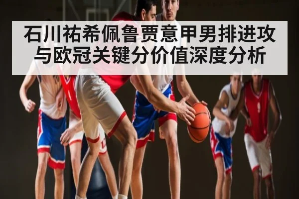石川祐希佩鲁贾意甲男排进攻与欧冠关键分价值深度分析