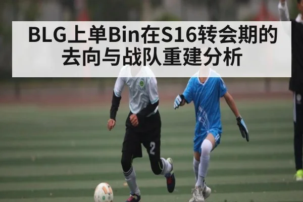 BLG上单Bin在S16转会期的去向与战队重建分析